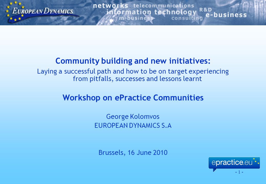 - 1 - Community building and new initiatives: Laying a successful path and how to be on target experiencing from pitfalls, successes and lessons learnt Workshop on ePractice Communities George Kolomvos EUROPEAN DYNAMICS S.A Brussels, 16 June 2010