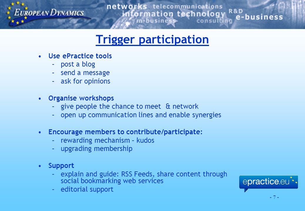 - 7 - Trigger participation Use ePractice tools –post a blog –send a message –ask for opinions Organise workshops –give people the chance to meet & network –open up communication lines and enable synergies Encourage members to contribute/participate: –rewarding mechanism – kudos –upgrading membership Support –explain and guide: RSS Feeds, share content through social bookmarking web services –editorial support