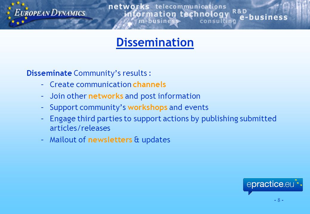 - 8 - Dissemination Disseminate Community’s results : –Create communication channels –Join other networks and post information –Support community’s workshops and events –Engage third parties to support actions by publishing submitted articles/releases –Mailout of newsletters & updates