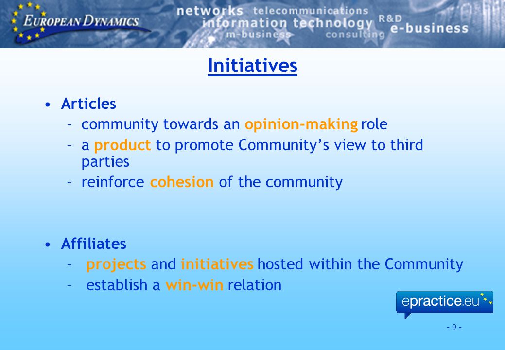 - 9 - Initiatives Articles –community towards an opinion-making role –a product to promote Community’s view to third parties –reinforce cohesion of the community Affiliates – projects and initiatives hosted within the Community – establish a win-win relation