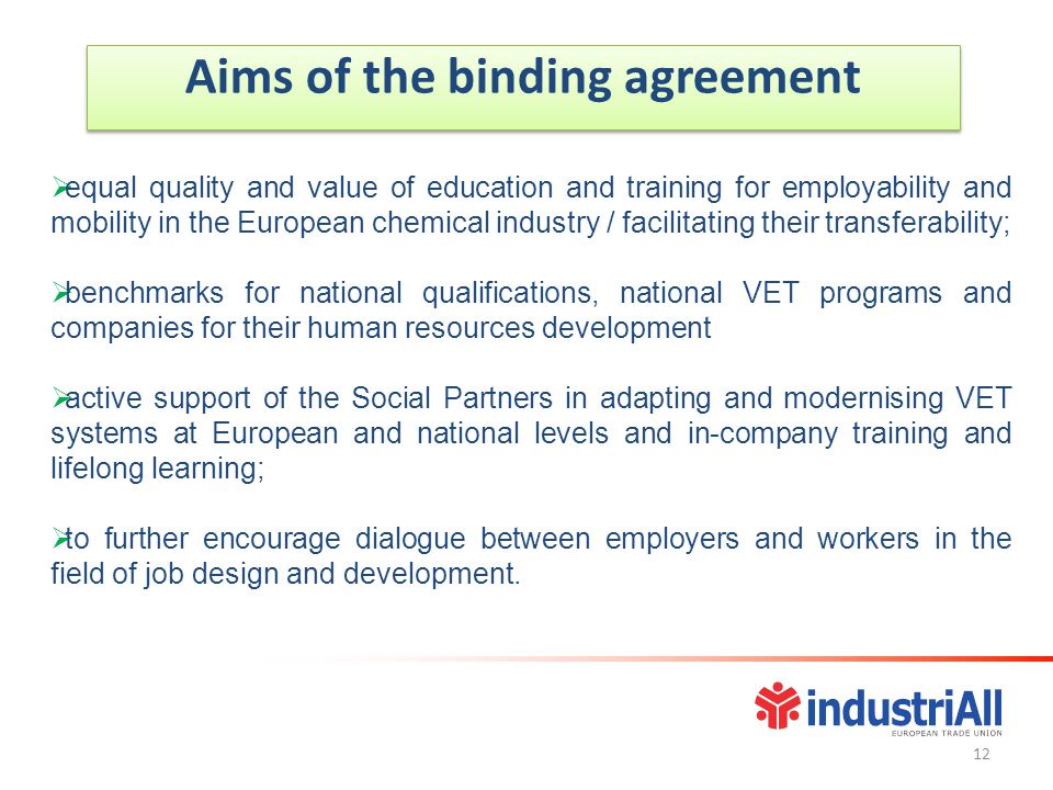 Aims of the binding agreement  equal quality and value of education and training for employability and mobility in the European chemical industry / facilitating their transferability;  benchmarks for national qualifications, national VET programs and companies for their human resources development  active support of the Social Partners in adapting and modernising VET systems at European and national levels and in-company training and lifelong learning;  to further encourage dialogue between employers and workers in the field of job design and development.