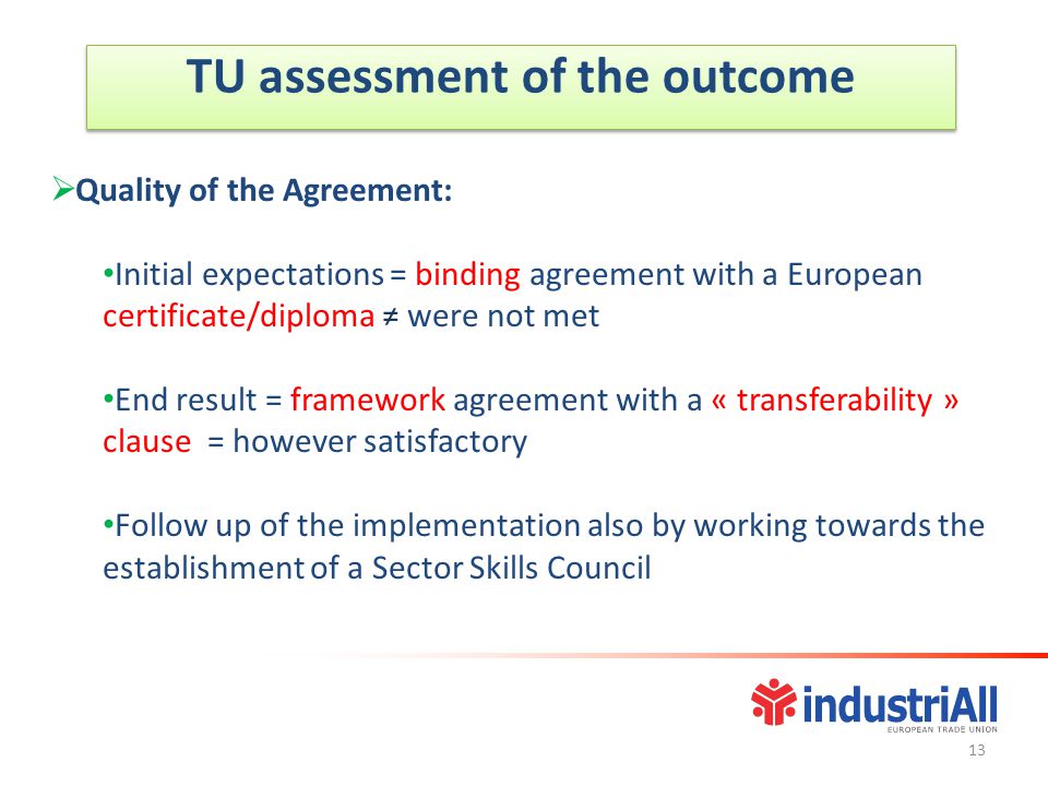 TU assessment of the outcome  Quality of the Agreement: Initial expectations = binding agreement with a European certificate/diploma ≠ were not met End result = framework agreement with a « transferability » clause = however satisfactory Follow up of the implementation also by working towards the establishment of a Sector Skills Council 13
