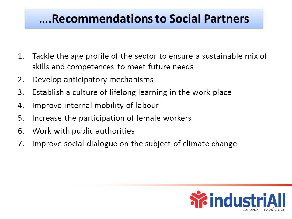 ….Recommendations to Social Partners 1.Tackle the age profile of the sector to ensure a sustainable mix of skills and competences to meet future needs 2.Develop anticipatory mechanisms 3.Establish a culture of lifelong learning in the work place 4.Improve internal mobility of labour 5.Increase the participation of female workers 6.Work with public authorities 7.Improve social dialogue on the subject of climate change 9