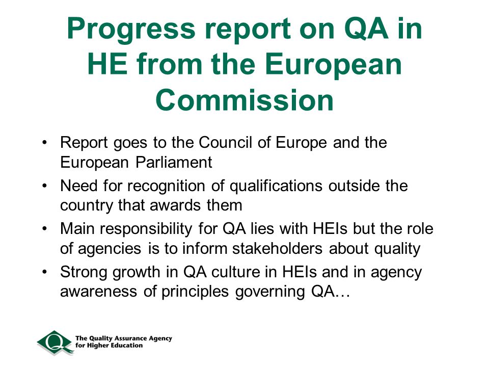 Progress report on QA in HE from the European Commission Report goes to the Council of Europe and the European Parliament Need for recognition of qualifications outside the country that awards them Main responsibility for QA lies with HEIs but the role of agencies is to inform stakeholders about quality Strong growth in QA culture in HEIs and in agency awareness of principles governing QA…