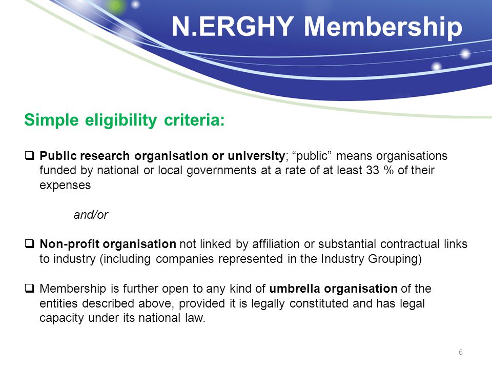 N.ERGHY Membership 6 Simple eligibility criteria:  Public research organisation or university; public means organisations funded by national or local governments at a rate of at least 33 % of their expenses and/or  Non-profit organisation not linked by affiliation or substantial contractual links to industry (including companies represented in the Industry Grouping)  Membership is further open to any kind of umbrella organisation of the entities described above, provided it is legally constituted and has legal capacity under its national law.