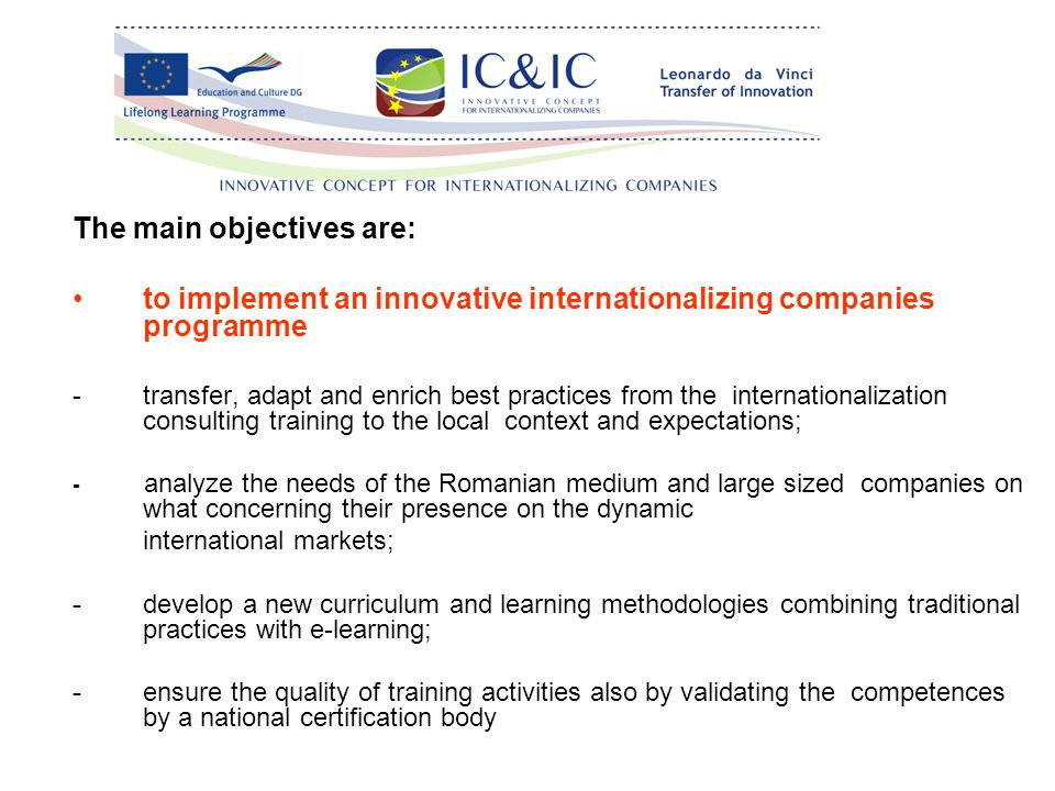 The main objectives are: to implement an innovative internationalizing companies programme -transfer, adapt and enrich best practices from the internationalization consulting training to the local context and expectations; - analyze the needs of the Romanian medium and large sized companies on what concerning their presence on the dynamic international markets; -develop a new curriculum and learning methodologies combining traditional practices with e-learning; -ensure the quality of training activities also by validating the competences by a national certification body