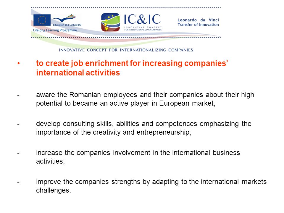 to create job enrichment for increasing companies’ international activities -aware the Romanian employees and their companies about their high potential to became an active player in European market; -develop consulting skills, abilities and competences emphasizing the importance of the creativity and entrepreneurship; -increase the companies involvement in the international business activities; -improve the companies strengths by adapting to the international markets challenges.