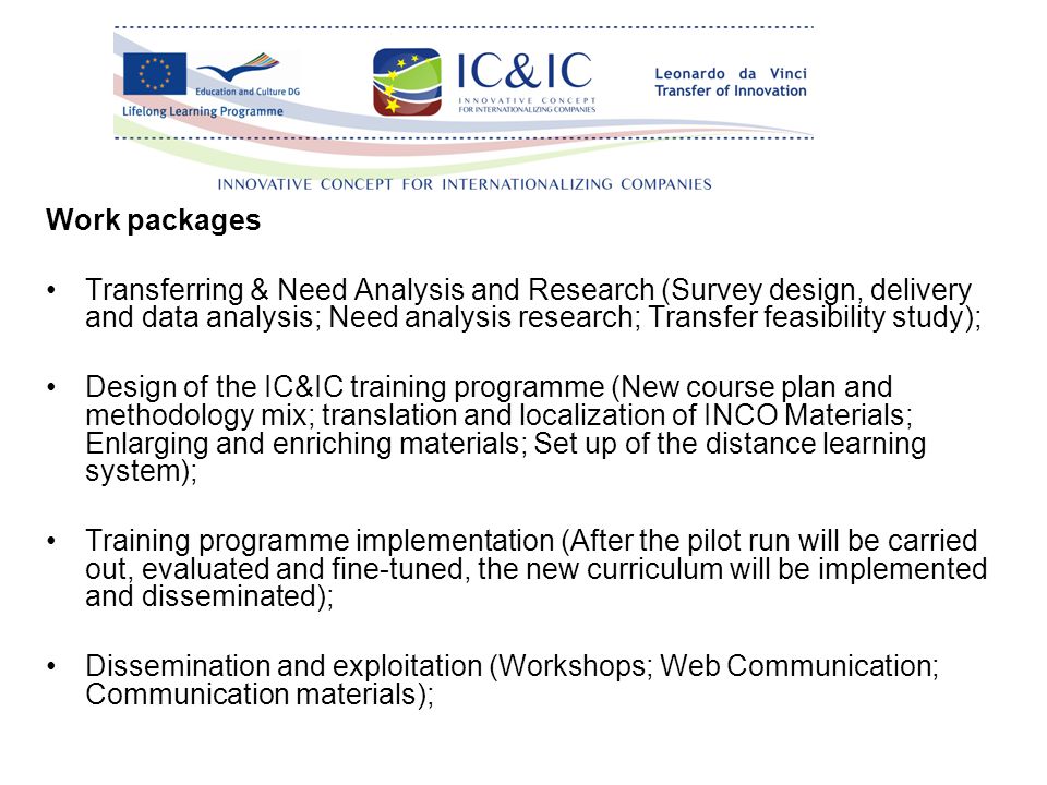 Work packages Transferring & Need Analysis and Research (Survey design, delivery and data analysis; Need analysis research; Transfer feasibility study); Design of the IC&IC training programme (New course plan and methodology mix; translation and localization of INCO Materials; Enlarging and enriching materials; Set up of the distance learning system); Training programme implementation (After the pilot run will be carried out, evaluated and fine-tuned, the new curriculum will be implemented and disseminated); Dissemination and exploitation (Workshops; Web Communication; Communication materials);