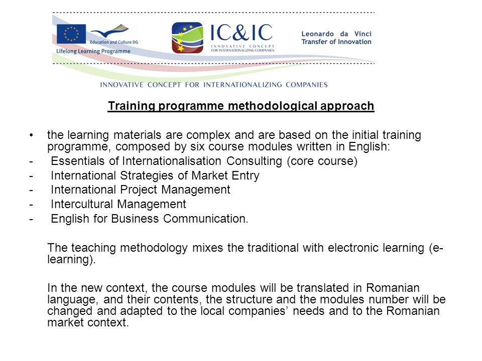 Training programme methodological approach the learning materials are complex and are based on the initial training programme, composed by six course modules written in English: - Essentials of Internationalisation Consulting (core course) - International Strategies of Market Entry - International Project Management - Intercultural Management - English for Business Communication.