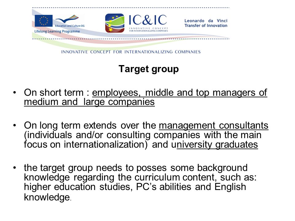 Target group On short term : employees, middle and top managers of medium and large companies On long term extends over the management consultants (individuals and/or consulting companies with the main focus on internationalization) and university graduates the target group needs to posses some background knowledge regarding the curriculum content, such as: higher education studies, PC’s abilities and English knowledge.