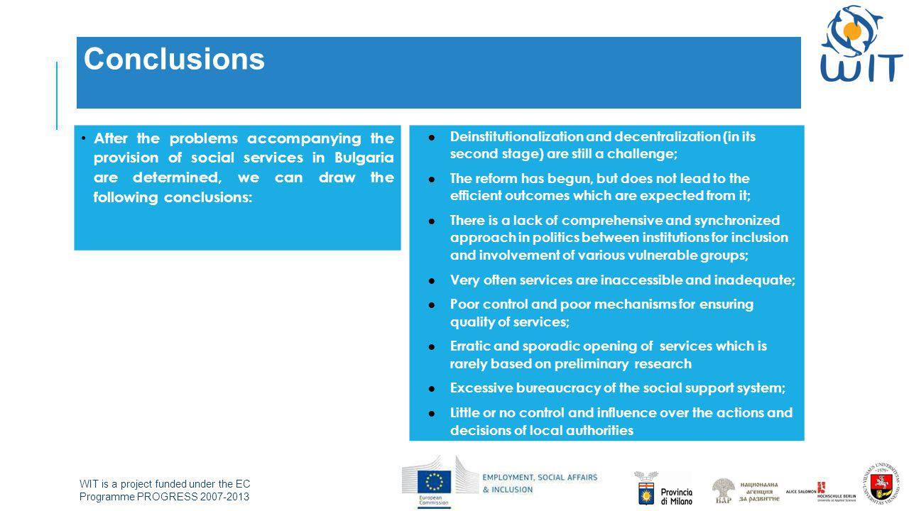 WIT is a project funded under the EC Programme PROGRESS Conclusions After the problems accompanying the provision of social services in Bulgaria are determined, we can draw the following conclusions: ● Deinstitutionalization and decentralization (in its second stage) are still a challenge; ● The reform has begun, but does not lead to the efficient outcomes which are expected from it; ● There is a lack of comprehensive and synchronized approach in politics between institutions for inclusion and involvement of various vulnerable groups; ● Very often services are inaccessible and inadequate; ● Poor control and poor mechanisms for ensuring quality of services; ● Erratic and sporadic opening of services which is rarely based on preliminary research ● Excessive bureaucracy of the social support system; ● Little or no control and influence over the actions and decisions of local authorities