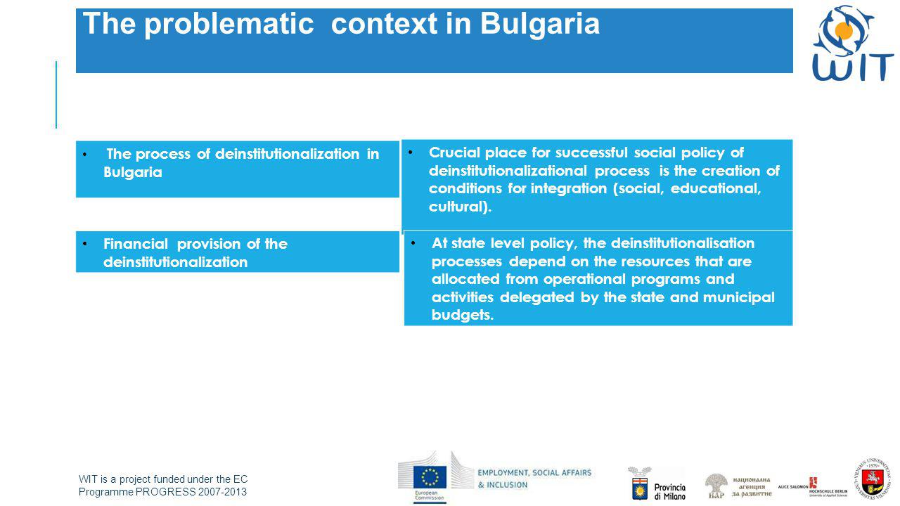 WIT is a project funded under the EC Programme PROGRESS The problematic context in Bulgaria The process of deinstitutionalization in Bulgaria Crucial place for successful social policy of deinstitutionalizational process is the creation of conditions for integration (social, educational, cultural).