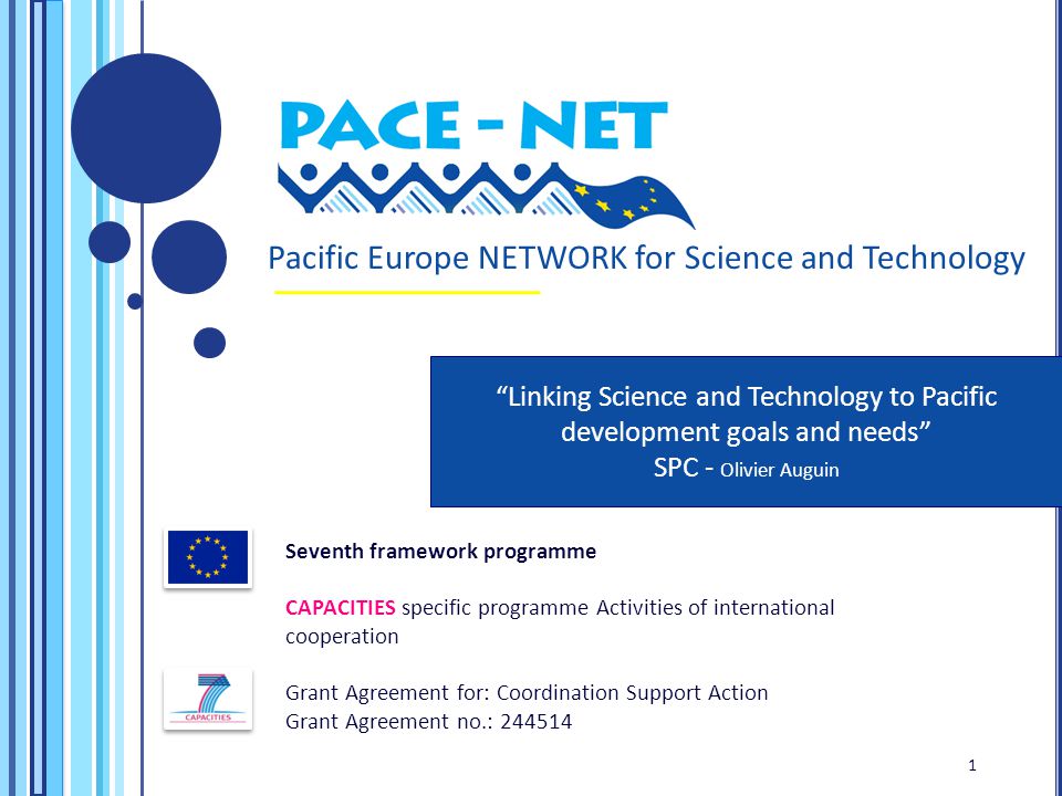 Seventh framework programme CAPACITIES specific programme Activities of international cooperation Grant Agreement for: Coordination Support Action Grant Agreement no.: Pacific Europe NETWORK for Science and Technology Linking Science and Technology to Pacific development goals and needs SPC - Olivier Auguin 1 1