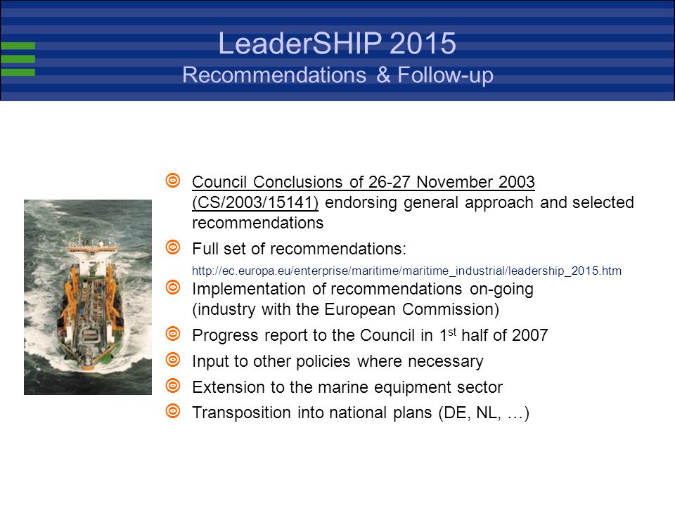 LeaderSHIP 2015 Issues Issues addressed by the LeaderSHIP 2015 Advisory Group and taken up in the Communication LeaderSHIP Defining the future of the European Shipbuilding and Repair Industry - Competitiveness through Excellence (COM(2003) 717 final of )  A Level Playing Field in World Shipbuilding  Improving Research, Development and Innovation Investment  Advanced Financing and Guarantee Schemes  Promoting Safer and More Environment-Friendly Ships  A European Approach to Naval Shipbuilding Needs  Protection of European Intellectual Property Rights  Securing the Access to a Skilled Workforce  Building a Sustainable Industry Structure  30 concrete recommendations