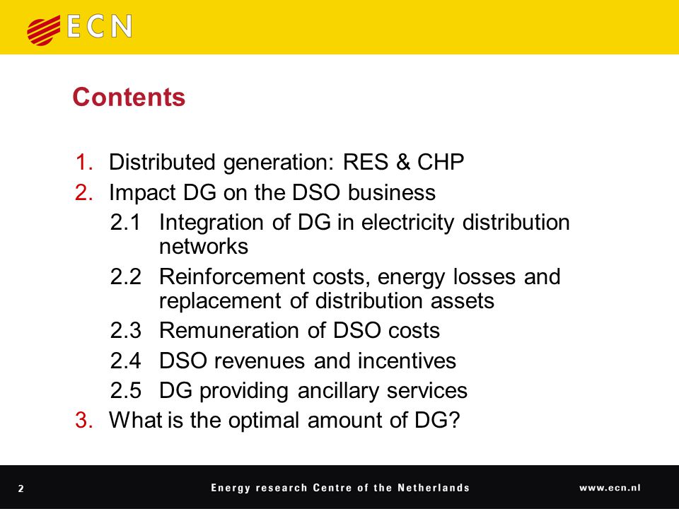 2 Contents 1.Distributed generation: RES & CHP 2.Impact DG on the DSO business 2.1Integration of DG in electricity distribution networks 2.2Reinforcement costs, energy losses and replacement of distribution assets 2.3Remuneration of DSO costs 2.4DSO revenues and incentives 2.5DG providing ancillary services 3.What is the optimal amount of DG