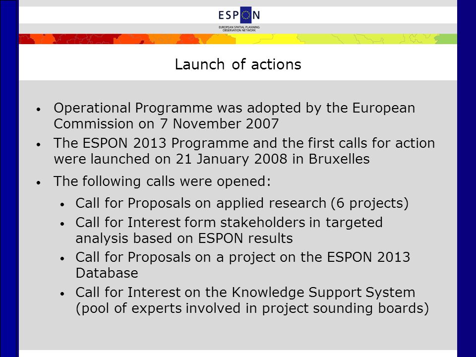 Launch of actions Operational Programme was adopted by the European Commission on 7 November 2007 The ESPON 2013 Programme and the first calls for action were launched on 21 January 2008 in Bruxelles The following calls were opened: Call for Proposals on applied research (6 projects) Call for Interest form stakeholders in targeted analysis based on ESPON results Call for Proposals on a project on the ESPON 2013 Database Call for Interest on the Knowledge Support System (pool of experts involved in project sounding boards)