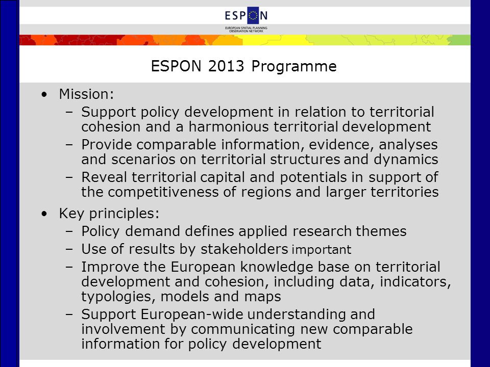 ESPON 2013 Programme Mission: –Support policy development in relation to territorial cohesion and a harmonious territorial development –Provide comparable information, evidence, analyses and scenarios on territorial structures and dynamics –Reveal territorial capital and potentials in support of the competitiveness of regions and larger territories Key principles: –Policy demand defines applied research themes –Use of results by stakeholders important –Improve the European knowledge base on territorial development and cohesion, including data, indicators, typologies, models and maps –Support European-wide understanding and involvement by communicating new comparable information for policy development