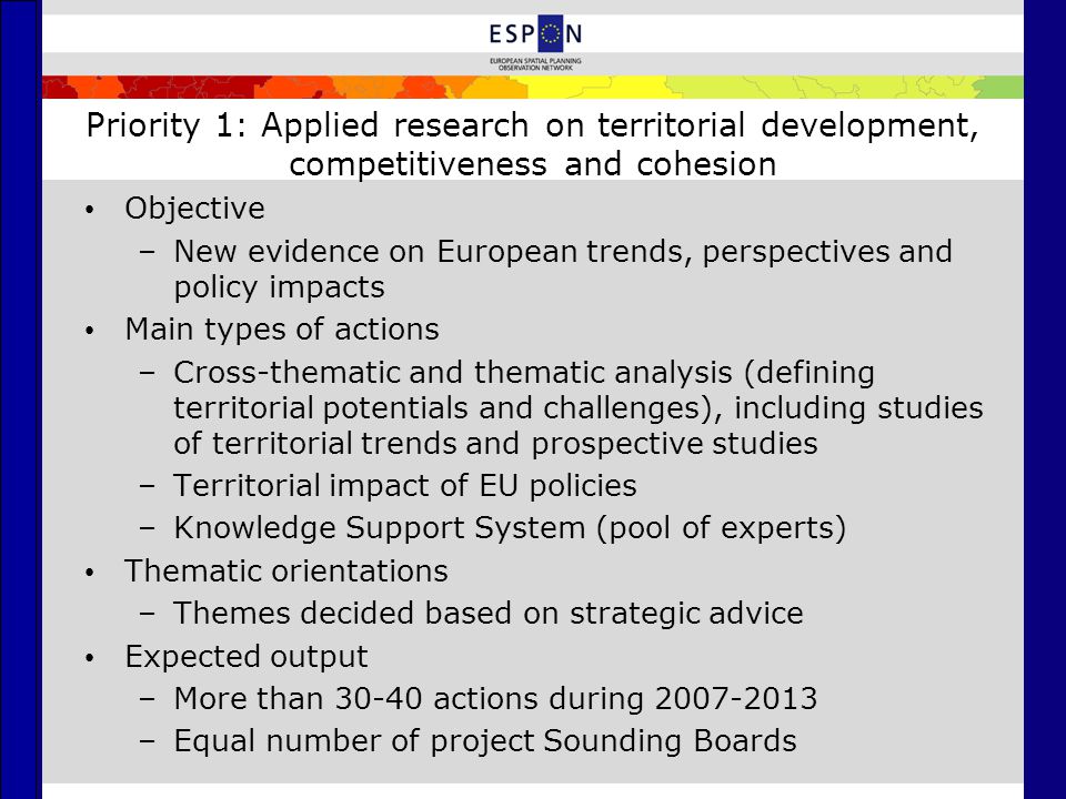 Priority 1: Applied research on territorial development, competitiveness and cohesion Objective –New evidence on European trends, perspectives and policy impacts Main types of actions –Cross-thematic and thematic analysis (defining territorial potentials and challenges), including studies of territorial trends and prospective studies –Territorial impact of EU policies –Knowledge Support System (pool of experts) Thematic orientations –Themes decided based on strategic advice Expected output –More than actions during –Equal number of project Sounding Boards