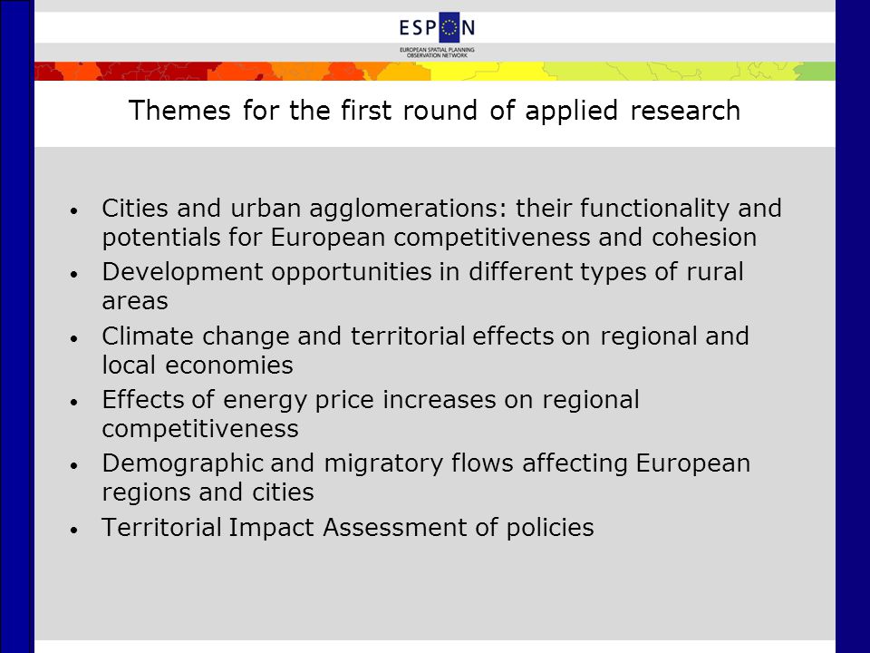 Themes for the first round of applied research Cities and urban agglomerations: their functionality and potentials for European competitiveness and cohesion Development opportunities in different types of rural areas Climate change and territorial effects on regional and local economies Effects of energy price increases on regional competitiveness Demographic and migratory flows affecting European regions and cities Territorial Impact Assessment of policies