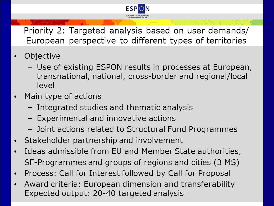 Priority 2: Targeted analysis based on user demands/ European perspective to different types of territories Objective –Use of existing ESPON results in processes at European, transnational, national, cross-border and regional/local level Main type of actions –Integrated studies and thematic analysis –Experimental and innovative actions –Joint actions related to Structural Fund Programmes Stakeholder partnership and involvement Ideas admissible from EU and Member State authorities, SF-Programmes and groups of regions and cities (3 MS) Process: Call for Interest followed by Call for Proposal Award criteria: European dimension and transferability Expected output: targeted analysis