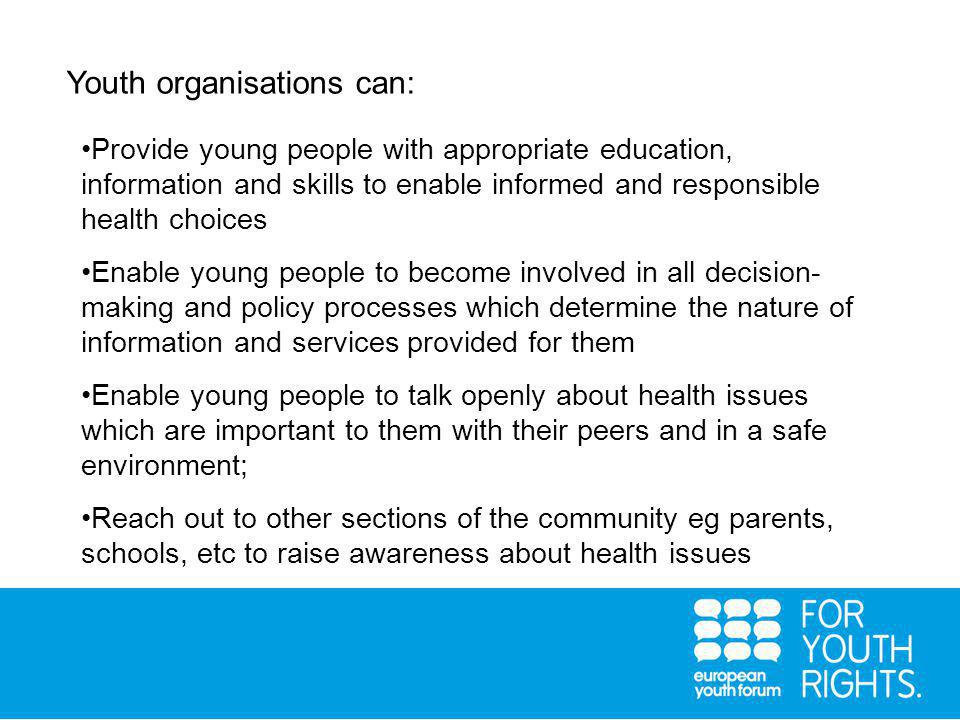 Youth organisations can: Provide young people with appropriate education, information and skills to enable informed and responsible health choices Enable young people to become involved in all decision- making and policy processes which determine the nature of information and services provided for them Enable young people to talk openly about health issues which are important to them with their peers and in a safe environment; Reach out to other sections of the community eg parents, schools, etc to raise awareness about health issues