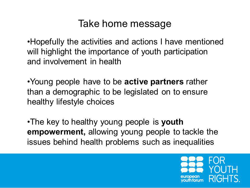 Take home message Hopefully the activities and actions I have mentioned will highlight the importance of youth participation and involvement in health Young people have to be active partners rather than a demographic to be legislated on to ensure healthy lifestyle choices The key to healthy young people is youth empowerment, allowing young people to tackle the issues behind health problems such as inequalities