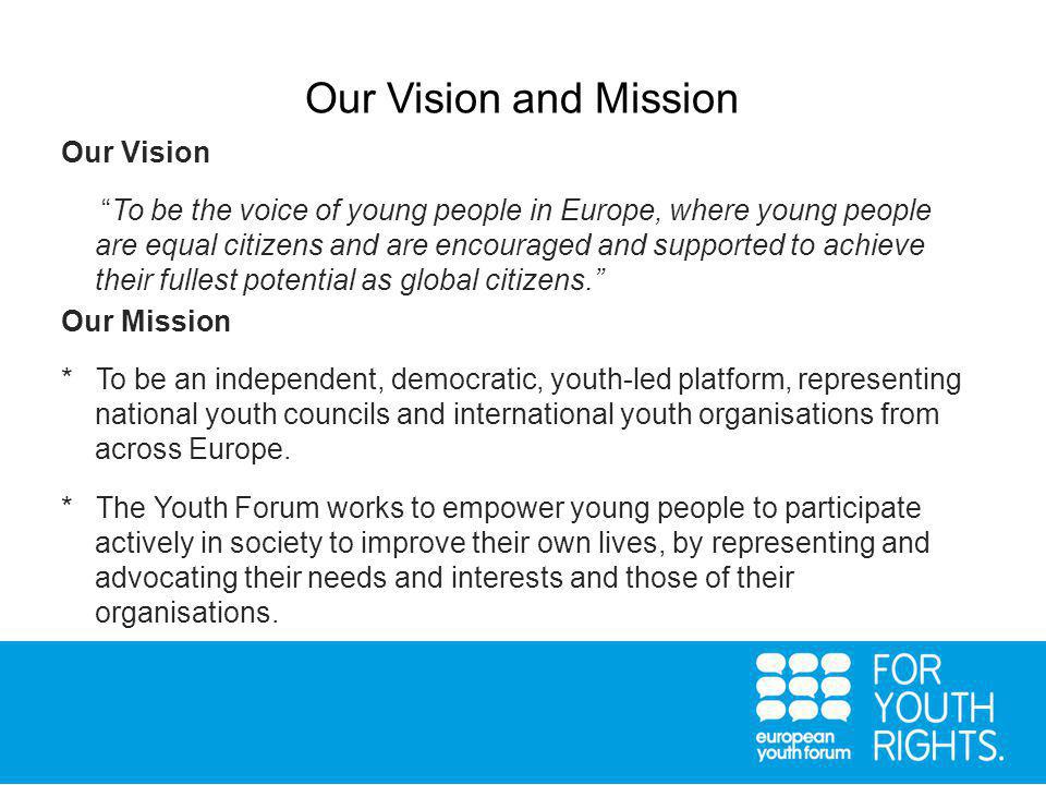 Our Vision and Mission Our Vision To be the voice of young people in Europe, where young people are equal citizens and are encouraged and supported to achieve their fullest potential as global citizens. Our Mission * To be an independent, democratic, youth-led platform, representing national youth councils and international youth organisations from across Europe.