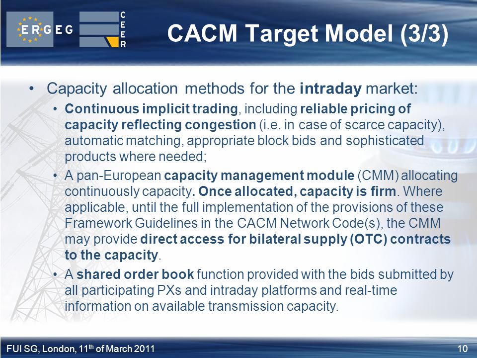 10FUI SG, London, 11 th of March 2011 CACM Target Model (3/3) Capacity allocation methods for the intraday market: Continuous implicit trading, including reliable pricing of capacity reflecting congestion (i.e.