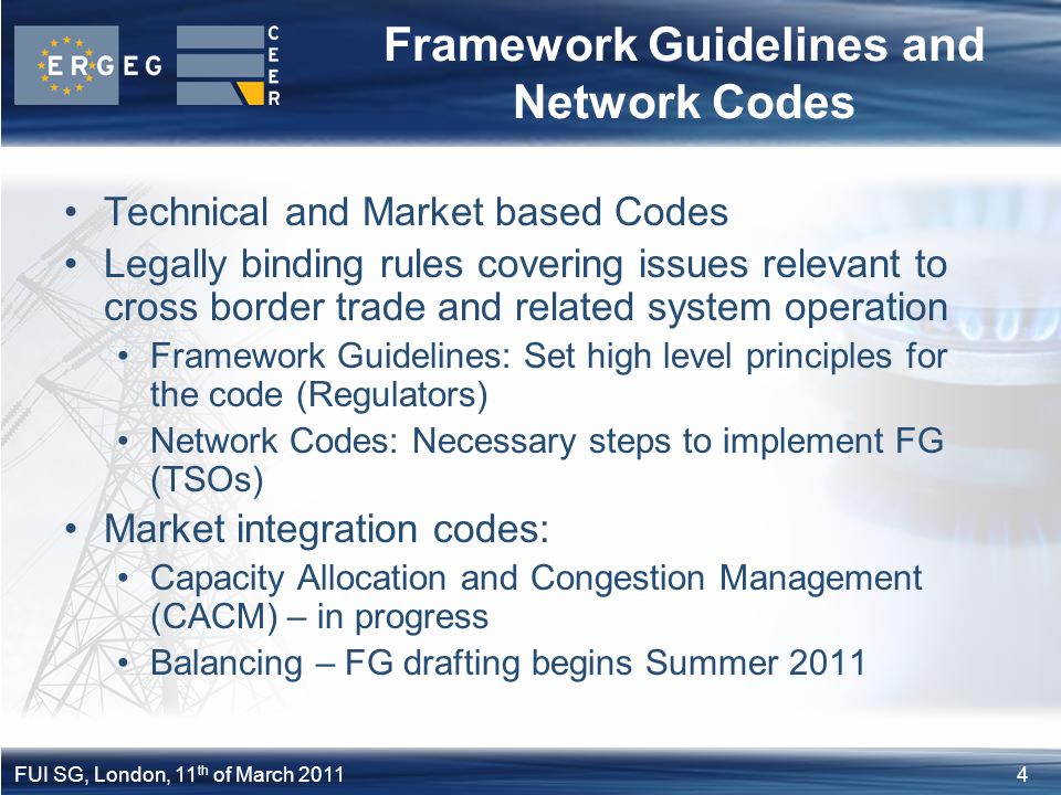 4FUI SG, London, 11 th of March 2011 Framework Guidelines and Network Codes Technical and Market based Codes Legally binding rules covering issues relevant to cross border trade and related system operation Framework Guidelines: Set high level principles for the code (Regulators) Network Codes: Necessary steps to implement FG (TSOs) Market integration codes: Capacity Allocation and Congestion Management (CACM) – in progress Balancing – FG drafting begins Summer 2011