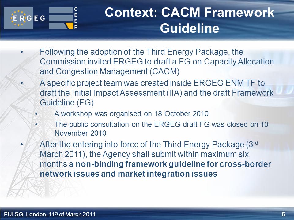 5FUI SG, London, 11 th of March 2011 Context: CACM Framework Guideline Following the adoption of the Third Energy Package, the Commission invited ERGEG to draft a FG on Capacity Allocation and Congestion Management (CACM) A specific project team was created inside ERGEG ENM TF to draft the Initial Impact Assessment (IIA) and the draft Framework Guideline (FG) A workshop was organised on 18 October 2010 The public consultation on the ERGEG draft FG was closed on 10 November 2010 After the entering into force of the Third Energy Package (3 rd March 2011), the Agency shall submit within maximum six months a non-binding framework guideline for cross-border network issues and market integration issues