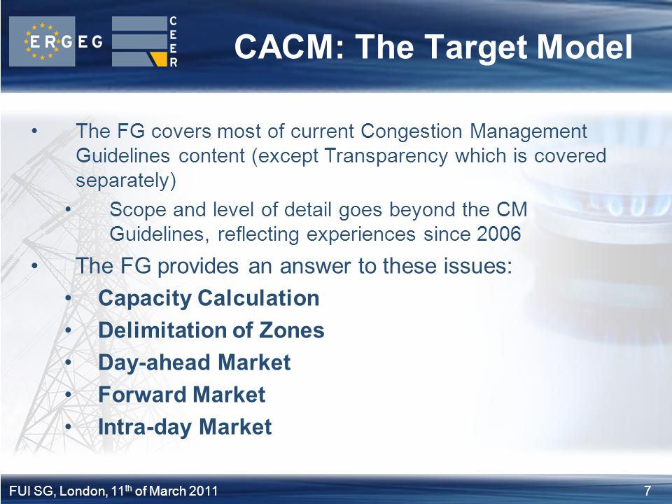 7FUI SG, London, 11 th of March 2011 CACM: The Target Model The FG covers most of current Congestion Management Guidelines content (except Transparency which is covered separately) Scope and level of detail goes beyond the CM Guidelines, reflecting experiences since 2006 The FG provides an answer to these issues: Capacity Calculation Delimitation of Zones Day-ahead Market Forward Market Intra-day Market
