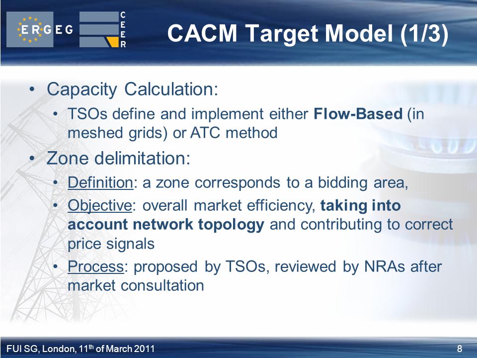 8FUI SG, London, 11 th of March 2011 CACM Target Model (1/3) Capacity Calculation: TSOs define and implement either Flow-Based (in meshed grids) or ATC method Zone delimitation: Definition: a zone corresponds to a bidding area, Objective: overall market efficiency, taking into account network topology and contributing to correct price signals Process: proposed by TSOs, reviewed by NRAs after market consultation