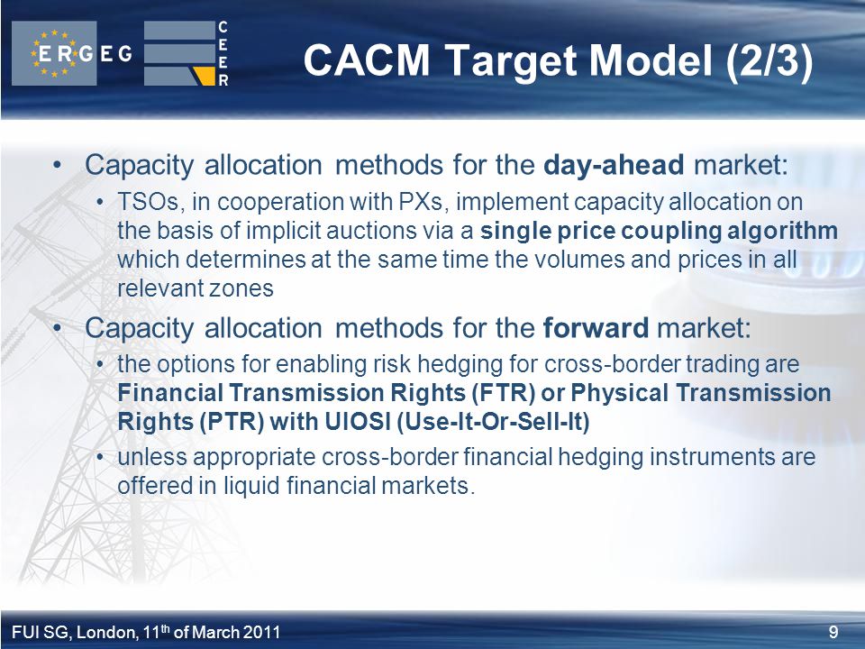 9FUI SG, London, 11 th of March 2011 CACM Target Model (2/3) Capacity allocation methods for the day-ahead market: TSOs, in cooperation with PXs, implement capacity allocation on the basis of implicit auctions via a single price coupling algorithm which determines at the same time the volumes and prices in all relevant zones Capacity allocation methods for the forward market: the options for enabling risk hedging for cross-border trading are Financial Transmission Rights (FTR) or Physical Transmission Rights (PTR) with UIOSI (Use-It-Or-Sell-It) unless appropriate cross-border financial hedging instruments are offered in liquid financial markets.