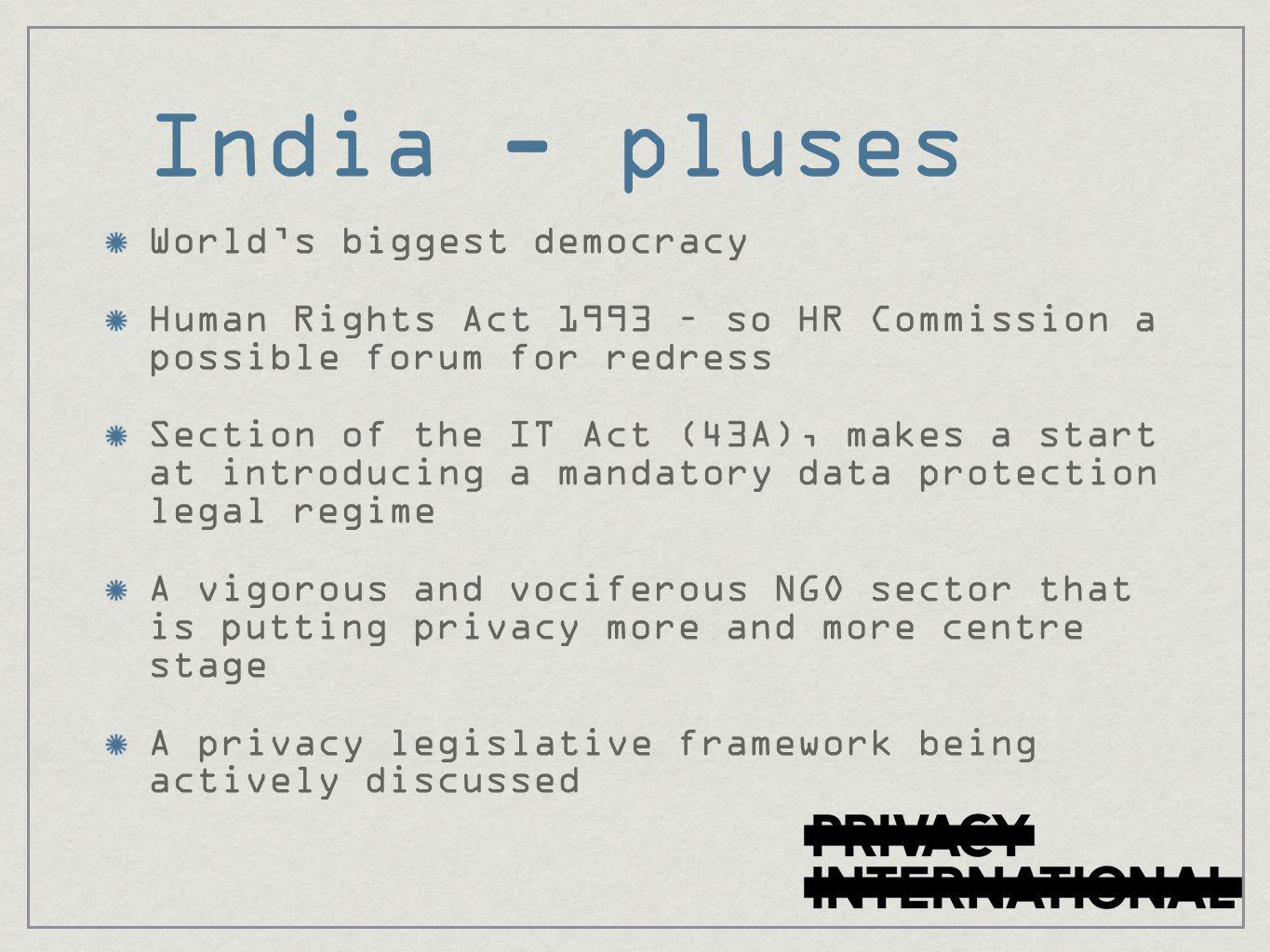 India - pluses World’s biggest democracy Human Rights Act 1993 – so HR Commission a possible forum for redress Section of the IT Act (43A), makes a start at introducing a mandatory data protection legal regime A vigorous and vociferous NGO sector that is putting privacy more and more centre stage A privacy legislative framework being actively discussed
