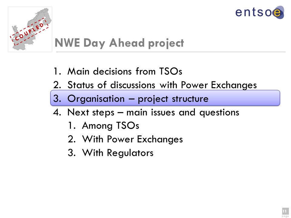11 page 11 page C O U P L E D NWE Day Ahead project 1.Main decisions from TSOs 2.Status of discussions with Power Exchanges 3.Organisation – project structure 4.Next steps – main issues and questions 1.Among TSOs 2.With Power Exchanges 3.With Regulators