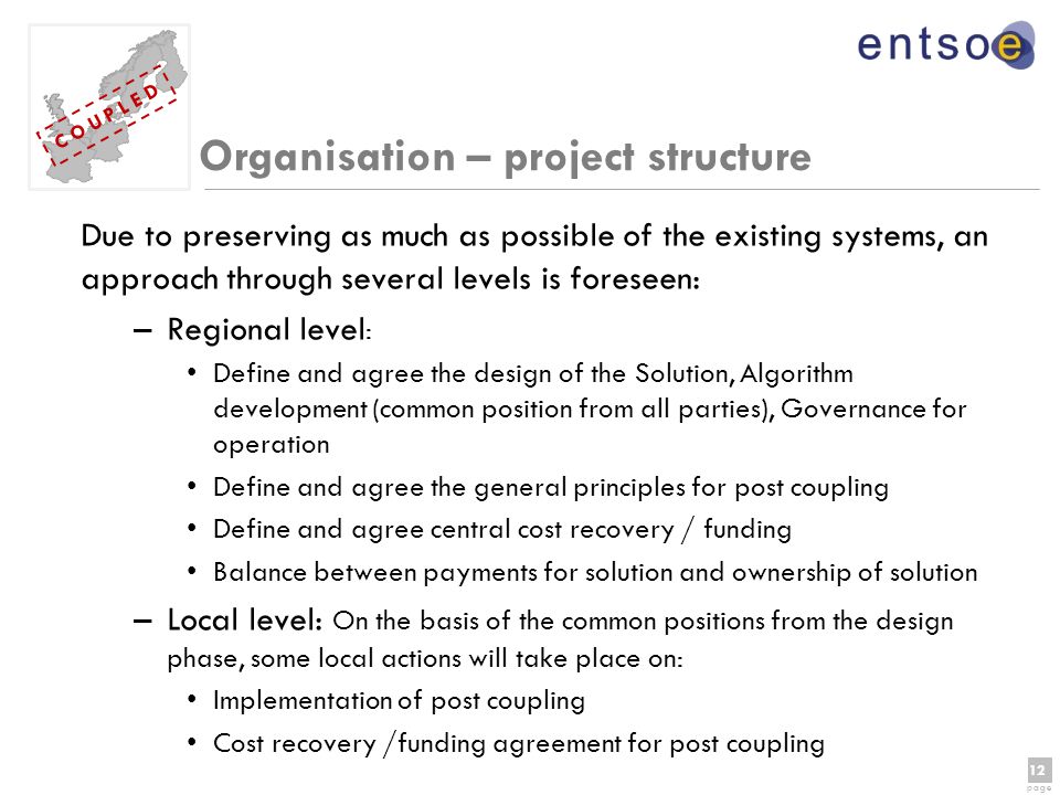 12 page 12 page C O U P L E D Organisation – project structure Due to preserving as much as possible of the existing systems, an approach through several levels is foreseen: –Regional level : Define and agree the design of the Solution, Algorithm development (common position from all parties), Governance for operation Define and agree the general principles for post coupling Define and agree central cost recovery / funding Balance between payments for solution and ownership of solution –Local level: On the basis of the common positions from the design phase, some local actions will take place on: Implementation of post coupling Cost recovery /funding agreement for post coupling