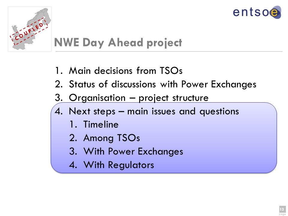 13 page 13 page C O U P L E D NWE Day Ahead project 1.Main decisions from TSOs 2.Status of discussions with Power Exchanges 3.Organisation – project structure 4.Next steps – main issues and questions 1.Timeline 2.Among TSOs 3.With Power Exchanges 4.With Regulators