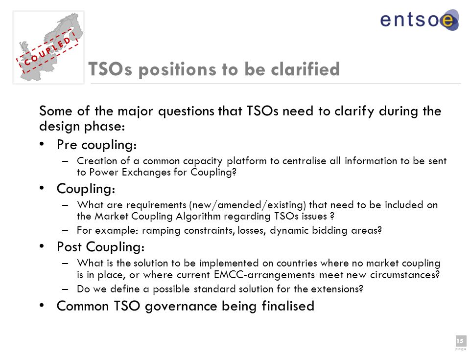 15 page 15 page C O U P L E D TSOs positions to be clarified Some of the major questions that TSOs need to clarify during the design phase: Pre coupling: –Creation of a common capacity platform to centralise all information to be sent to Power Exchanges for Coupling.