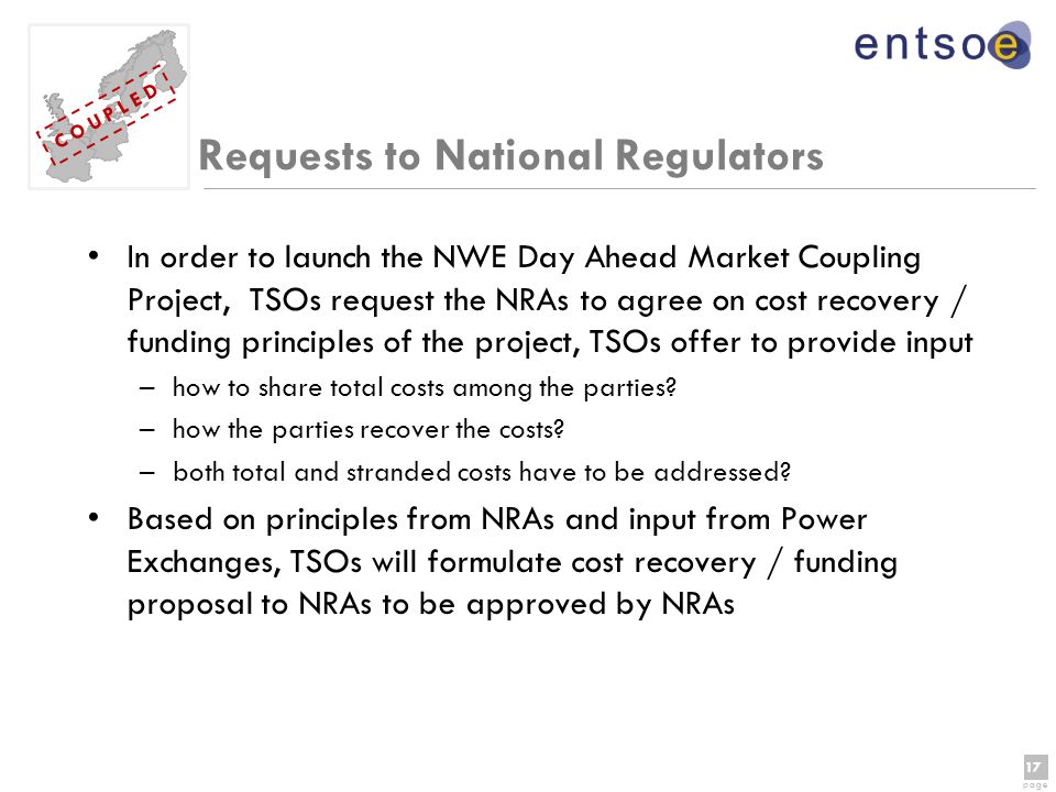 17 page 17 page C O U P L E D Requests to National Regulators In order to launch the NWE Day Ahead Market Coupling Project, TSOs request the NRAs to agree on cost recovery / funding principles of the project, TSOs offer to provide input –how to share total costs among the parties.