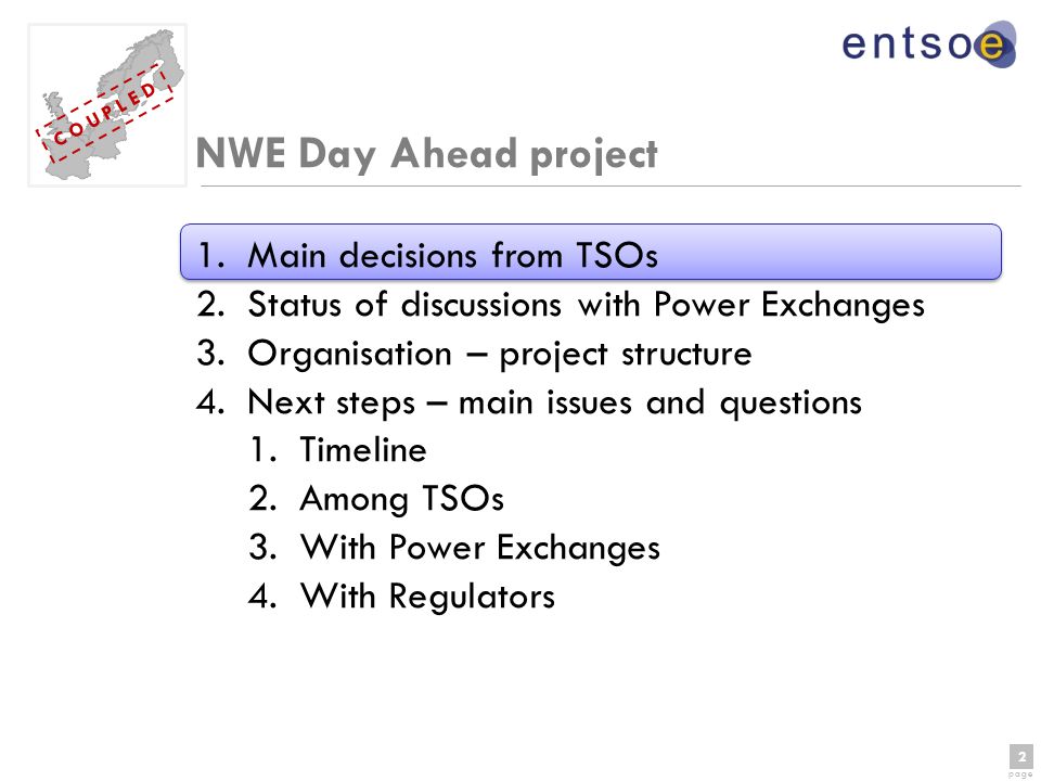 2 page 2 C O U P L E D NWE Day Ahead project 1.Main decisions from TSOs 2.Status of discussions with Power Exchanges 3.Organisation – project structure 4.Next steps – main issues and questions 1.Timeline 2.Among TSOs 3.With Power Exchanges 4.With Regulators