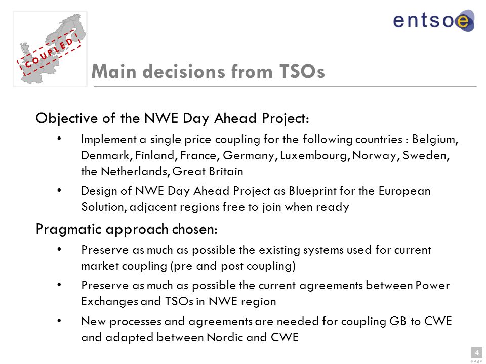 4 page 4 C O U P L E D Main decisions from TSOs Objective of the NWE Day Ahead Project: Implement a single price coupling for the following countries : Belgium, Denmark, Finland, France, Germany, Luxembourg, Norway, Sweden, the Netherlands, Great Britain Design of NWE Day Ahead Project as Blueprint for the European Solution, adjacent regions free to join when ready Pragmatic approach chosen: Preserve as much as possible the existing systems used for current market coupling (pre and post coupling) Preserve as much as possible the current agreements between Power Exchanges and TSOs in NWE region New processes and agreements are needed for coupling GB to CWE and adapted between Nordic and CWE