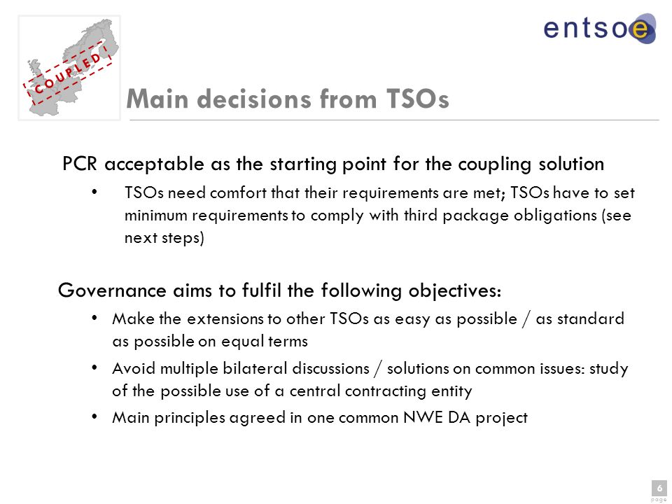 6 page 6 C O U P L E D Main decisions from TSOs PCR acceptable as the starting point for the coupling solution TSOs need comfort that their requirements are met; TSOs have to set minimum requirements to comply with third package obligations (see next steps) Governance aims to fulfil the following objectives: Make the extensions to other TSOs as easy as possible / as standard as possible on equal terms Avoid multiple bilateral discussions / solutions on common issues: study of the possible use of a central contracting entity Main principles agreed in one common NWE DA project