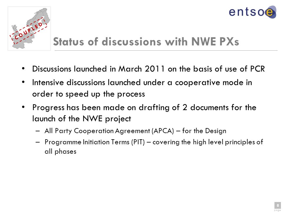 8 page 8 C O U P L E D Status of discussions with NWE PXs Discussions launched in March 2011 on the basis of use of PCR Intensive discussions launched under a cooperative mode in order to speed up the process Progress has been made on drafting of 2 documents for the launch of the NWE project –All Party Cooperation Agreement (APCA) – for the Design –Programme Initiation Terms (PIT) – covering the high level principles of all phases
