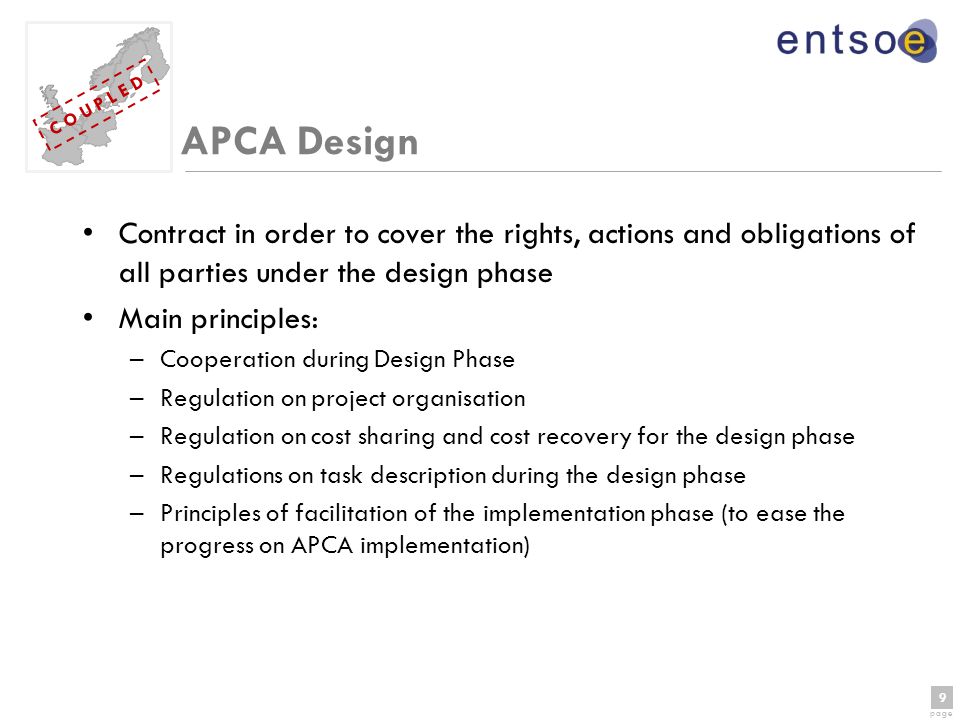 9 page 9 C O U P L E D APCA Design Contract in order to cover the rights, actions and obligations of all parties under the design phase Main principles: –Cooperation during Design Phase –Regulation on project organisation –Regulation on cost sharing and cost recovery for the design phase –Regulations on task description during the design phase –Principles of facilitation of the implementation phase (to ease the progress on APCA implementation)