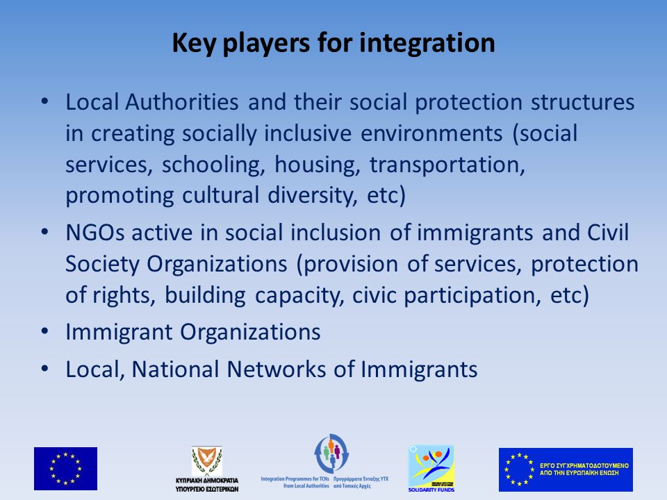 Key players for integration Local Authorities and their social protection structures in creating socially inclusive environments (social services, schooling, housing, transportation, promoting cultural diversity, etc) NGOs active in social inclusion of immigrants and Civil Society Organizations (provision of services, protection of rights, building capacity, civic participation, etc) Immigrant Organizations Local, National Networks of Immigrants