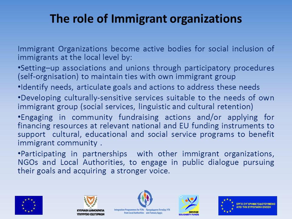 The role of Immigrant organizations Immigrant Organizations become active bodies for social inclusion of immigrants at the local level by: Setting–up associations and unions through participatory procedures (self-orgnisation) to maintain ties with own immigrant group Identify needs, articulate goals and actions to address these needs Developing culturally-sensitive services suitable to the needs of own immigrant group (social services, linguistic and cultural retention) Engaging in community fundraising actions and/or applying for financing resources at relevant national and EU funding instruments to support cultural, educational and social service programs to benefit immigrant community.