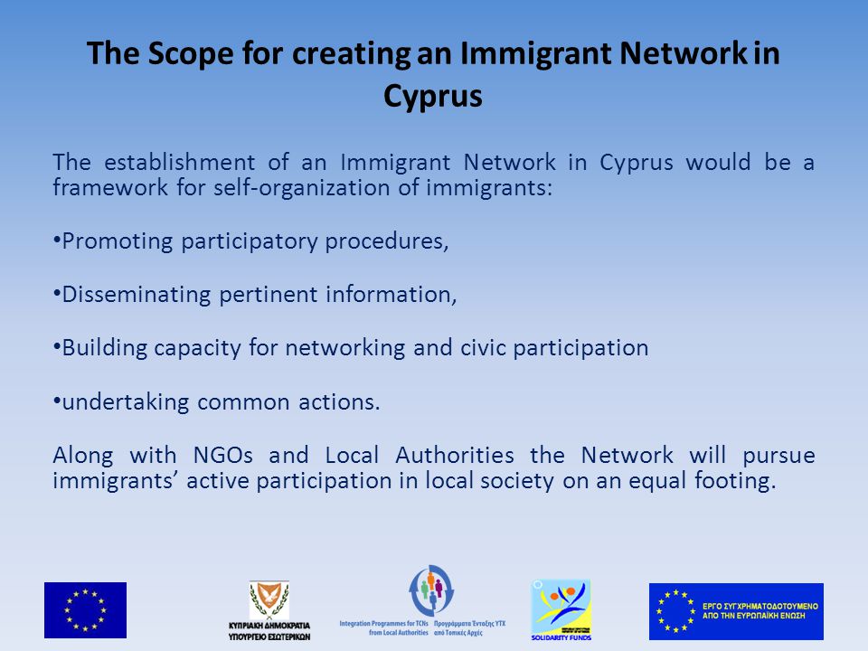 The Scope for creating an Immigrant Network in Cyprus The establishment of an Immigrant Network in Cyprus would be a framework for self-organization of immigrants: Promoting participatory procedures, Disseminating pertinent information, Building capacity for networking and civic participation undertaking common actions.