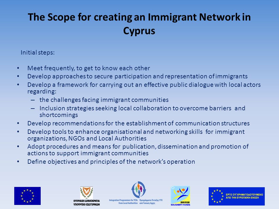 The Scope for creating an Immigrant Network in Cyprus Initial steps: Meet frequently, to get to know each other Develop approaches to secure participation and representation of immigrants Develop a framework for carrying out an effective public dialogue with local actors regarding: – the challenges facing immigrant communities – Inclusion strategies seeking local collaboration to overcome barriers and shortcomings Develop recommendations for the establishment of communication structures Develop tools to enhance organisational and networking skills for immigrant organizations, NGOs and Local Authorities Adopt procedures and means for publication, dissemination and promotion of actions to support immigrant communities Define objectives and principles of the network’s operation