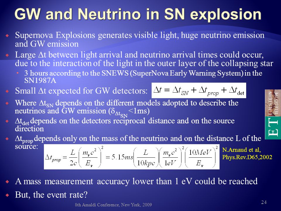  Supernova Explosions generates visible light, huge neutrino emission and GW emission  Large  t between light arrival and neutrino arrival times could occur, due to the interaction of the light in the outer layer of the collapsing star  3 hours according to the SNEWS (SuperNova Early Warning System) in the SN1987A  Small  t expected for GW detectors:  Where  t SN depends on the different models adopted to describe the neutrinos and GW emission (   t SN <1ms)   t det depends on the detectors reciprocal distance and on the source direction   t prop depends only on the mass of the neutrino and on the distance L of the source: N.Arnaud et al, Phys.Rev.D65, th Amaldi Conference, New York, 2009  A mass measurement accuracy lower than 1 eV could be reached  But, the event rate