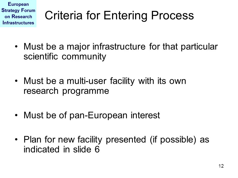 12 Criteria for Entering Process Must be a major infrastructure for that particular scientific community Must be a multi-user facility with its own research programme Must be of pan-European interest Plan for new facility presented (if possible) as indicated in slide 6
